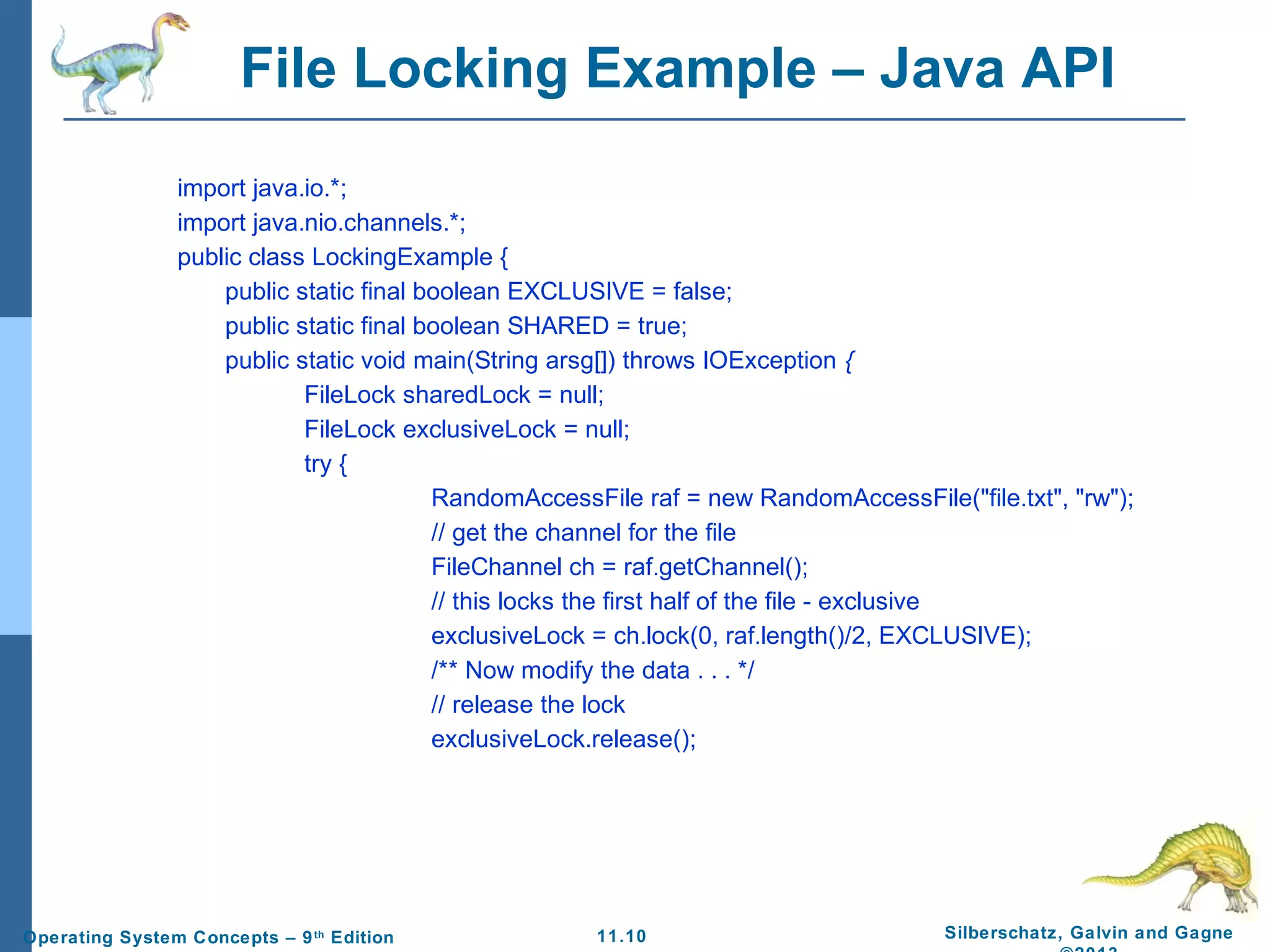 11.10 Silberschatz, Galvin and GagneOperating System Concepts – 9th
Edition
File Locking Example – Java API
import java.io.*;
import java.nio.channels.*;
public class LockingExample {
public static final boolean EXCLUSIVE = false;
public static final boolean SHARED = true;
public static void main(String arsg[]) throws IOException {
FileLock sharedLock = null;
FileLock exclusiveLock = null;
try {
RandomAccessFile raf = new RandomAccessFile("file.txt", "rw");
// get the channel for the file
FileChannel ch = raf.getChannel();
// this locks the first half of the file - exclusive
exclusiveLock = ch.lock(0, raf.length()/2, EXCLUSIVE);
/** Now modify the data . . . */
// release the lock
exclusiveLock.release();
 