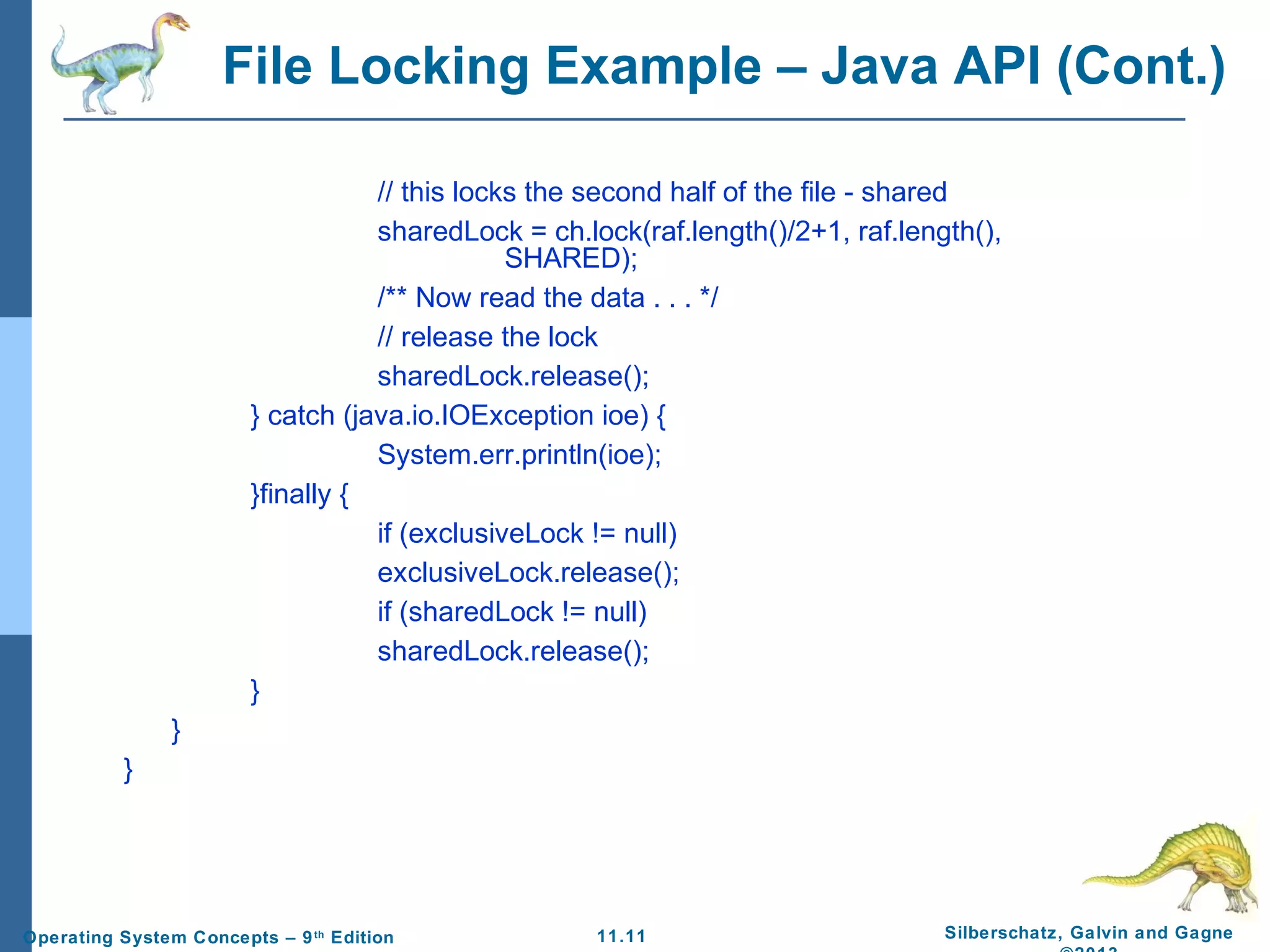 11.11 Silberschatz, Galvin and GagneOperating System Concepts – 9th
Edition
File Locking Example – Java API (Cont.)
// this locks the second half of the file - shared
sharedLock = ch.lock(raf.length()/2+1, raf.length(),
SHARED);
/** Now read the data . . . */
// release the lock
sharedLock.release();
} catch (java.io.IOException ioe) {
System.err.println(ioe);
}finally {
if (exclusiveLock != null)
exclusiveLock.release();
if (sharedLock != null)
sharedLock.release();
}
}
}
 