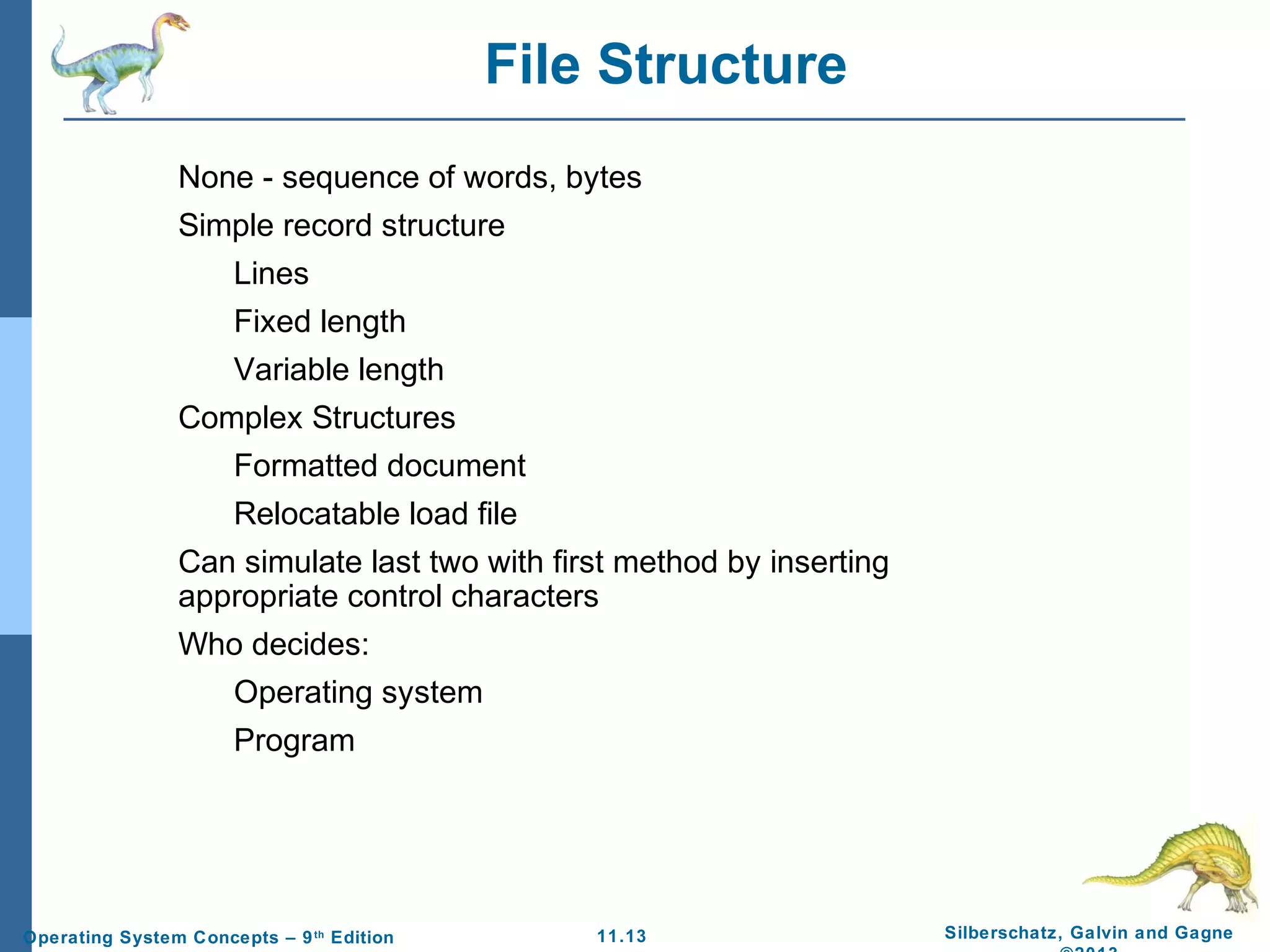 11.13 Silberschatz, Galvin and GagneOperating System Concepts – 9th
Edition
File Structure
None - sequence of words, bytes
Simple record structure
Lines
Fixed length
Variable length
Complex Structures
Formatted document
Relocatable load file
Can simulate last two with first method by inserting
appropriate control characters
Who decides:
Operating system
Program
 