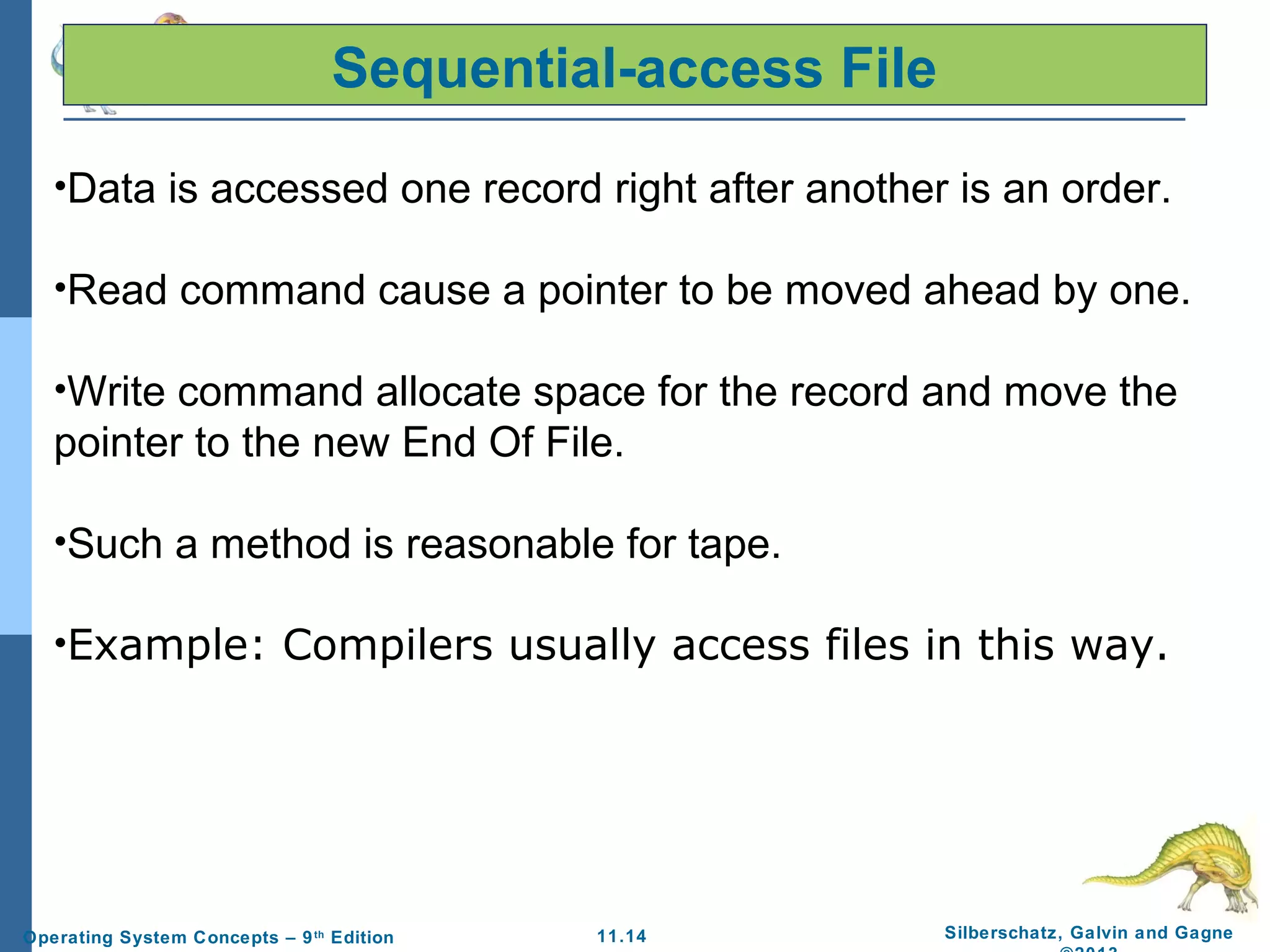 11.14 Silberschatz, Galvin and GagneOperating System Concepts – 9th
Edition
Sequential-access File
•Data is accessed one record right after another is an order.
•Read command cause a pointer to be moved ahead by one.
•Write command allocate space for the record and move the
pointer to the new End Of File.
•Such a method is reasonable for tape.
•Example: Compilers usually access files in this way.
 