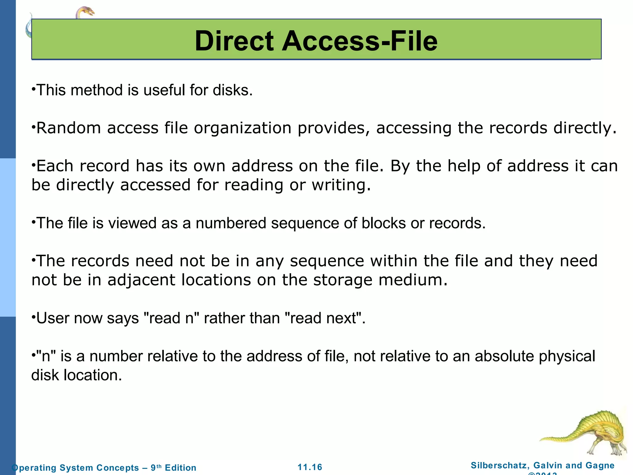 11.16 Silberschatz, Galvin and GagneOperating System Concepts – 9th
Edition
Direct Access-File
•This method is useful for disks.
•Random access file organization provides, accessing the records directly.
•Each record has its own address on the file. By the help of address it can
be directly accessed for reading or writing.
•The file is viewed as a numbered sequence of blocks or records.
•The records need not be in any sequence within the file and they need
not be in adjacent locations on the storage medium.
•User now says "read n" rather than "read next".
•"n" is a number relative to the address of file, not relative to an absolute physical
disk location.
 