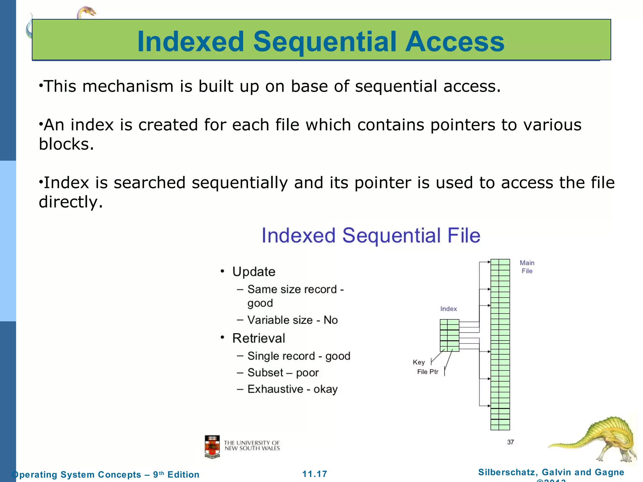 11.17 Silberschatz, Galvin and GagneOperating System Concepts – 9th
Edition
Indexed Sequential Access
•This mechanism is built up on base of sequential access.
•An index is created for each file which contains pointers to various
blocks.
•Index is searched sequentially and its pointer is used to access the file
directly.
 