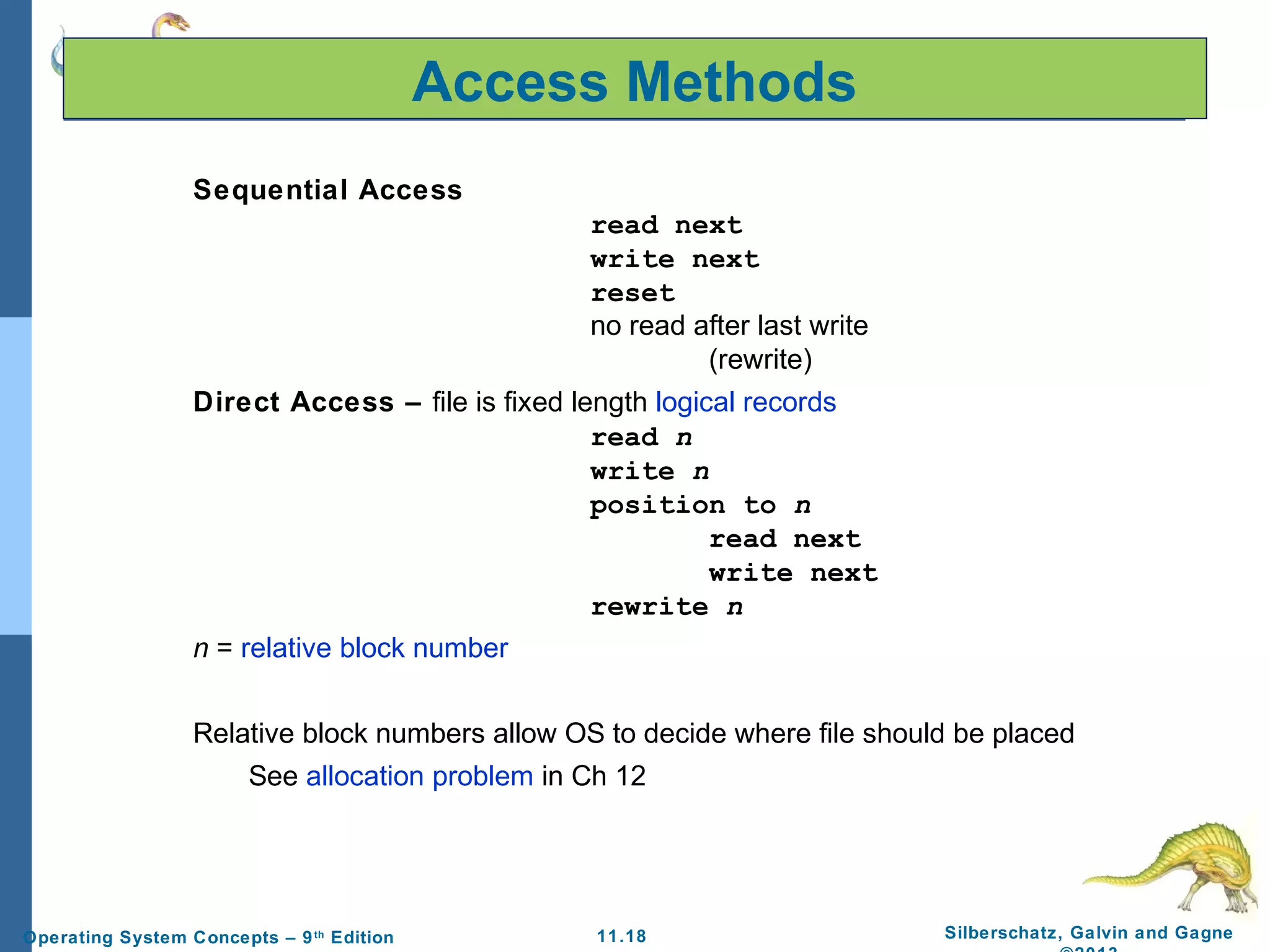 11.18 Silberschatz, Galvin and GagneOperating System Concepts – 9th
Edition
Access Methods
Sequential Access
read next
write next
reset
no read after last write
(rewrite)
Direct Access – file is fixed length logical records
read n
write n
position to n
read next
write next
rewrite n
n = relative block number
Relative block numbers allow OS to decide where file should be placed
See allocation problem in Ch 12
 