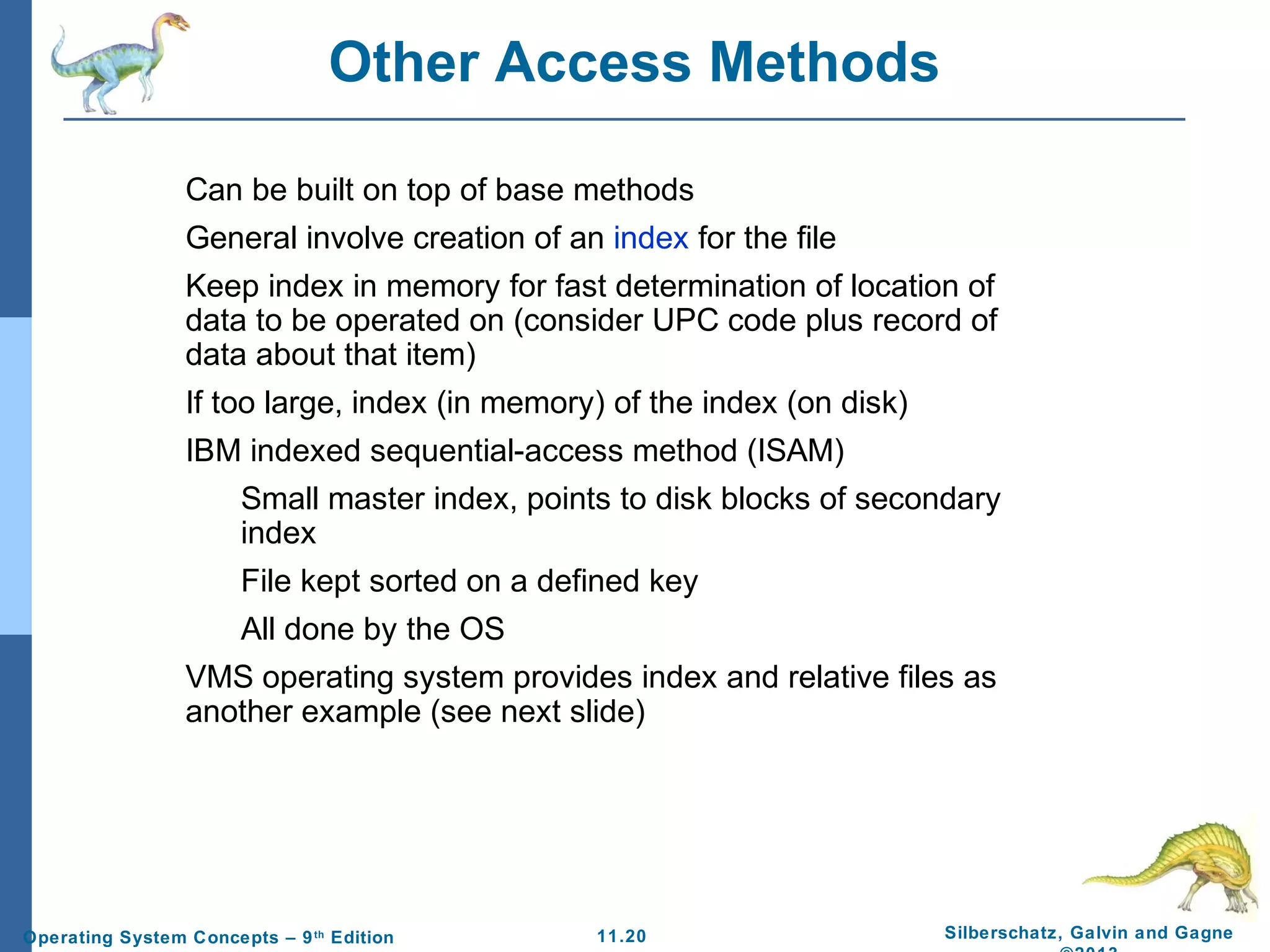 11.20 Silberschatz, Galvin and GagneOperating System Concepts – 9th
Edition
Other Access Methods
Can be built on top of base methods
General involve creation of an index for the file
Keep index in memory for fast determination of location of
data to be operated on (consider UPC code plus record of
data about that item)
If too large, index (in memory) of the index (on disk)
IBM indexed sequential-access method (ISAM)
Small master index, points to disk blocks of secondary
index
File kept sorted on a defined key
All done by the OS
VMS operating system provides index and relative files as
another example (see next slide)
 