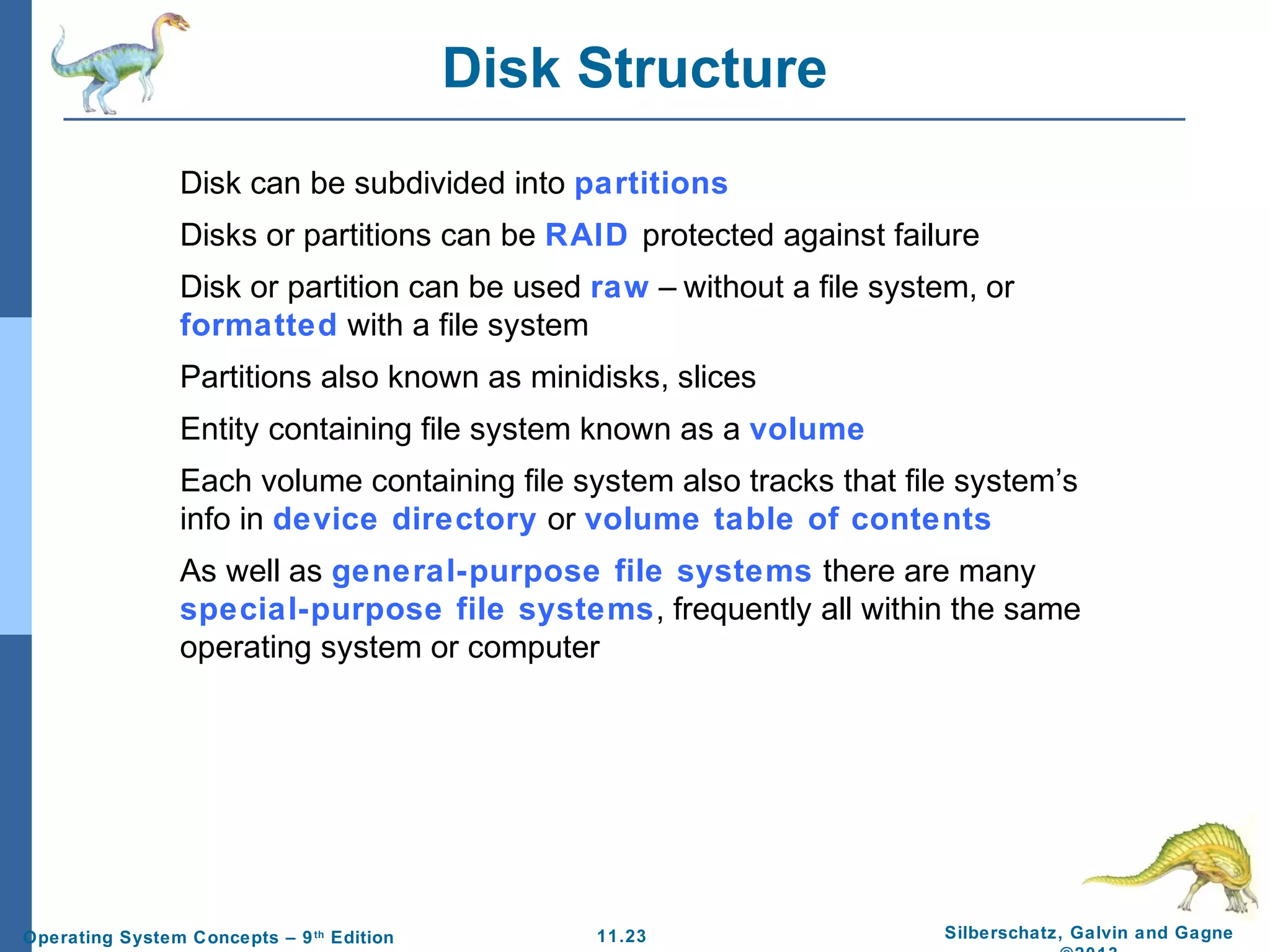 11.23 Silberschatz, Galvin and GagneOperating System Concepts – 9th
Edition
Disk Structure
Disk can be subdivided into partitions
Disks or partitions can be RAID protected against failure
Disk or partition can be used raw – without a file system, or
formatted with a file system
Partitions also known as minidisks, slices
Entity containing file system known as a volume
Each volume containing file system also tracks that file system’s
info in device directory or volume table of contents
As well as general-purpose file systems there are many
special-purpose file systems, frequently all within the same
operating system or computer
 
