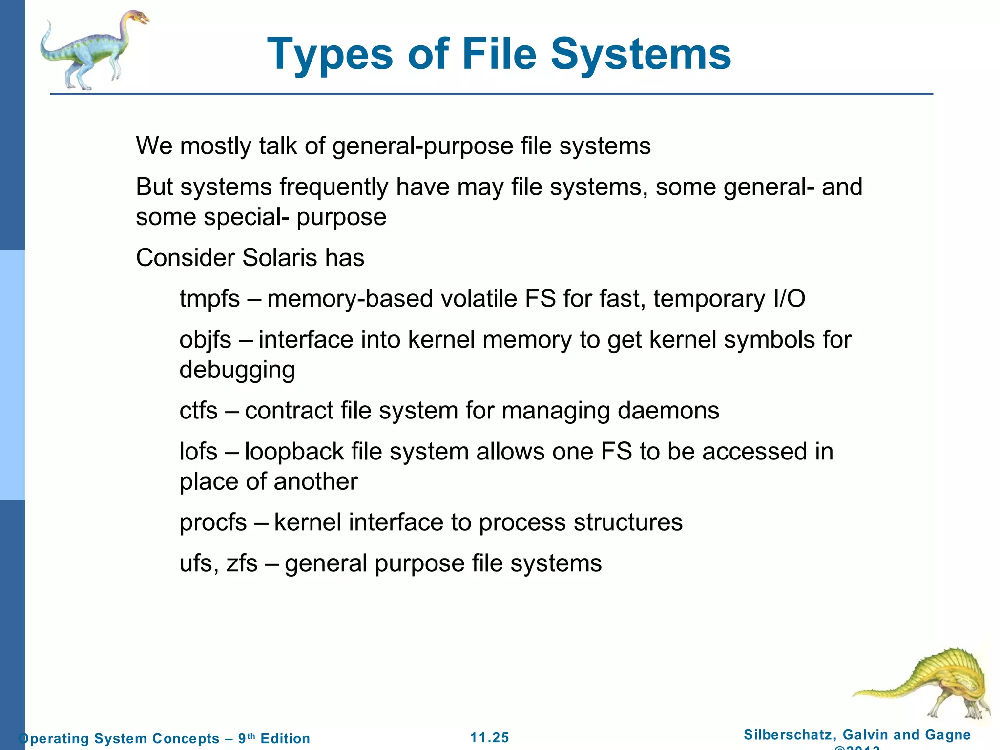 11.25 Silberschatz, Galvin and GagneOperating System Concepts – 9th
Edition
Types of File Systems
We mostly talk of general-purpose file systems
But systems frequently have may file systems, some general- and
some special- purpose
Consider Solaris has
tmpfs – memory-based volatile FS for fast, temporary I/O
objfs – interface into kernel memory to get kernel symbols for
debugging
ctfs – contract file system for managing daemons
lofs – loopback file system allows one FS to be accessed in
place of another
procfs – kernel interface to process structures
ufs, zfs – general purpose file systems
 
