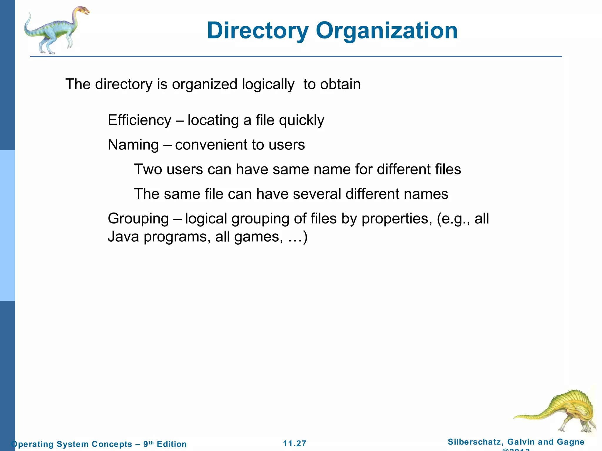 11.27 Silberschatz, Galvin and GagneOperating System Concepts – 9th
Edition
Directory Organization
Efficiency – locating a file quickly
Naming – convenient to users
Two users can have same name for different files
The same file can have several different names
Grouping – logical grouping of files by properties, (e.g., all
Java programs, all games, …)
The directory is organized logically to obtain
 