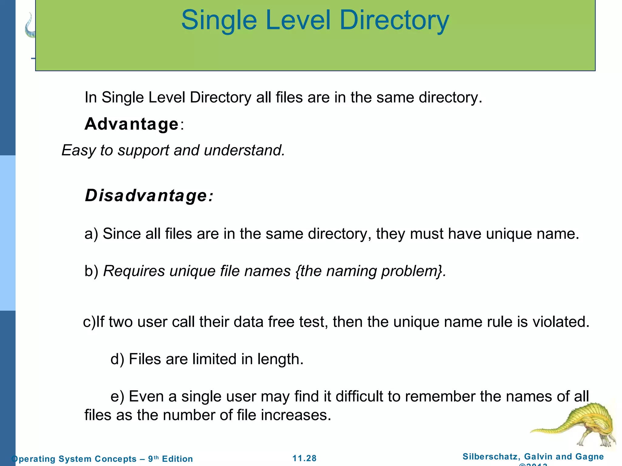 11.28 Silberschatz, Galvin and GagneOperating System Concepts – 9th
Edition
Single Level Directory
In Single Level Directory all files are in the same directory.
Advantage:
Easy to support and understand.
Disadvantage:
a) Since all files are in the same directory, they must have unique name.
b) Requires unique file names {the naming problem}.
c)If two user call their data free test, then the unique name rule is violated.
d) Files are limited in length.
e) Even a single user may find it difficult to remember the names of all
files as the number of file increases.
 