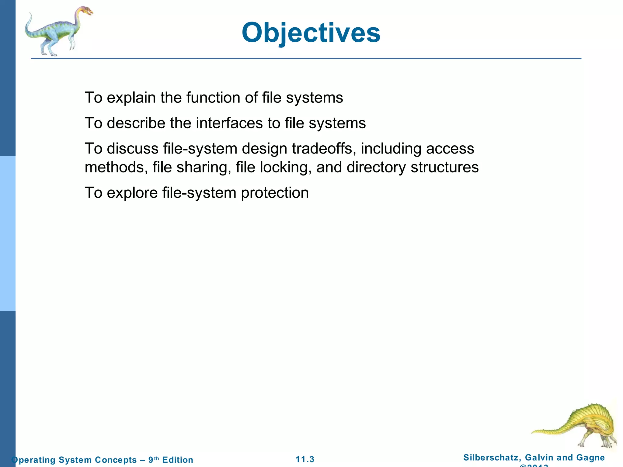 11.3 Silberschatz, Galvin and GagneOperating System Concepts – 9th
Edition
Objectives
To explain the function of file systems
To describe the interfaces to file systems
To discuss file-system design tradeoffs, including access
methods, file sharing, file locking, and directory structures
To explore file-system protection
 