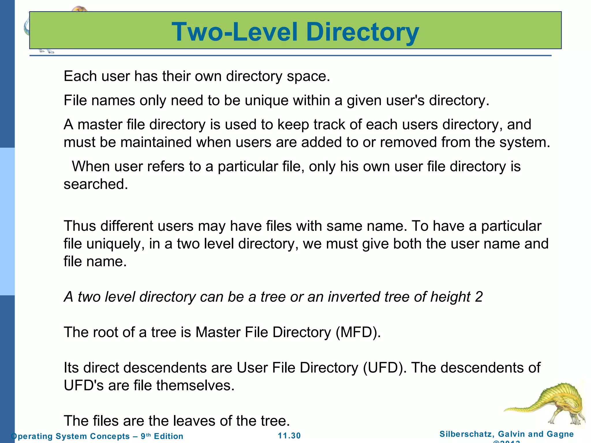 11.30 Silberschatz, Galvin and GagneOperating System Concepts – 9th
Edition
Each user has their own directory space.
File names only need to be unique within a given user's directory.
A master file directory is used to keep track of each users directory, and
must be maintained when users are added to or removed from the system.
When user refers to a particular file, only his own user file directory is
searched.
Thus different users may have files with same name. To have a particular
file uniquely, in a two level directory, we must give both the user name and
file name.
A two level directory can be a tree or an inverted tree of height 2
The root of a tree is Master File Directory (MFD).
Its direct descendents are User File Directory (UFD). The descendents of
UFD's are file themselves.
The files are the leaves of the tree.
Two-Level Directory
 
