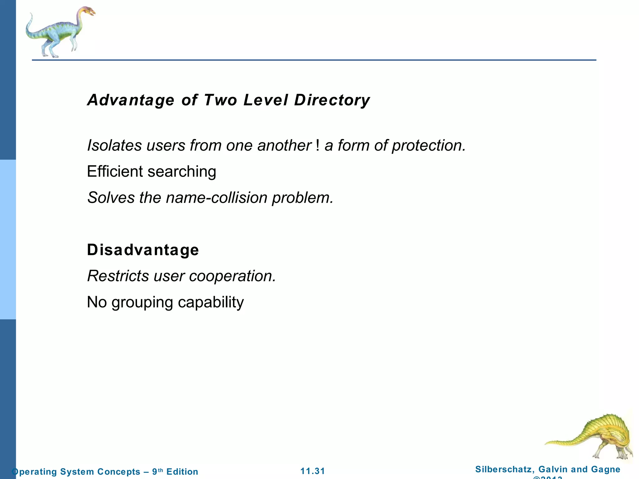 11.31 Silberschatz, Galvin and GagneOperating System Concepts – 9th
Edition
Advantage of Two Level Directory
Isolates users from one another ! a form of protection.
Efficient searching
Solves the name-collision problem.
Disadvantage
Restricts user cooperation.
No grouping capability
 