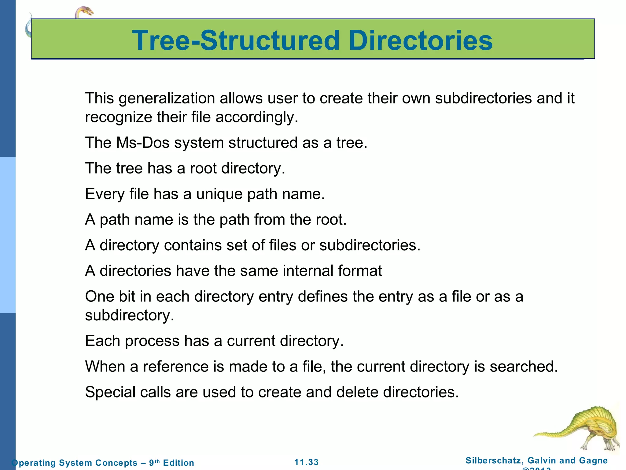11.33 Silberschatz, Galvin and GagneOperating System Concepts – 9th
Edition
Tree-Structured Directories
This generalization allows user to create their own subdirectories and it
recognize their file accordingly.
The Ms-Dos system structured as a tree.
The tree has a root directory.
Every file has a unique path name.
A path name is the path from the root.
A directory contains set of files or subdirectories.
A directories have the same internal format
One bit in each directory entry defines the entry as a file or as a
subdirectory.
Each process has a current directory.
When a reference is made to a file, the current directory is searched.
Special calls are used to create and delete directories.
 