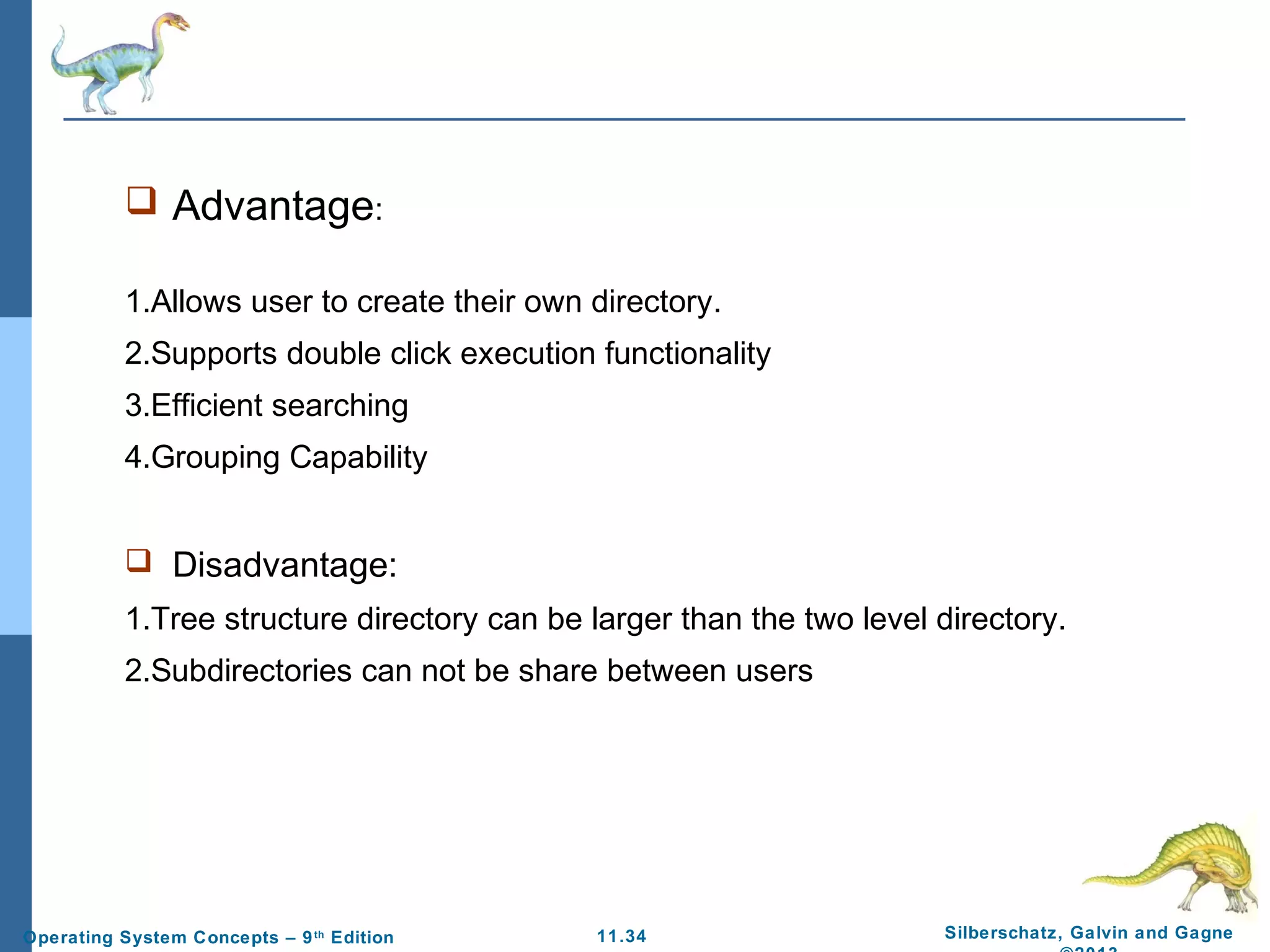 11.34 Silberschatz, Galvin and GagneOperating System Concepts – 9th
Edition
 Advantage:
1.Allows user to create their own directory.
2.Supports double click execution functionality
3.Efficient searching
4.Grouping Capability
 Disadvantage:
1.Tree structure directory can be larger than the two level directory.
2.Subdirectories can not be share between users
 