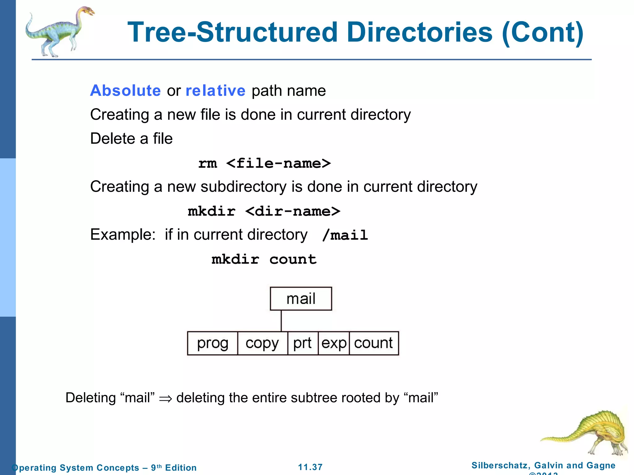 11.37 Silberschatz, Galvin and GagneOperating System Concepts – 9th
Edition
Tree-Structured Directories (Cont)
Absolute or relative path name
Creating a new file is done in current directory
Delete a file
rm <file-name>
Creating a new subdirectory is done in current directory
mkdir <dir-name>
Example: if in current directory /mail
mkdir count
Deleting “mail” ⇒ deleting the entire subtree rooted by “mail”
 