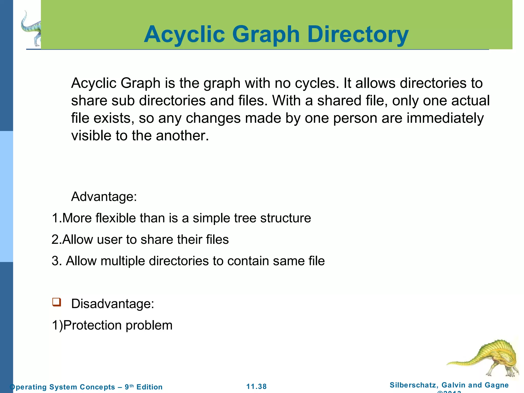 11.38 Silberschatz, Galvin and GagneOperating System Concepts – 9th
Edition
Acyclic Graph Directory
Acyclic Graph is the graph with no cycles. It allows directories to
share sub directories and files. With a shared file, only one actual
file exists, so any changes made by one person are immediately
visible to the another.
Advantage:
1.More flexible than is a simple tree structure
2.Allow user to share their files
3. Allow multiple directories to contain same file
 Disadvantage:
1)Protection problem
 