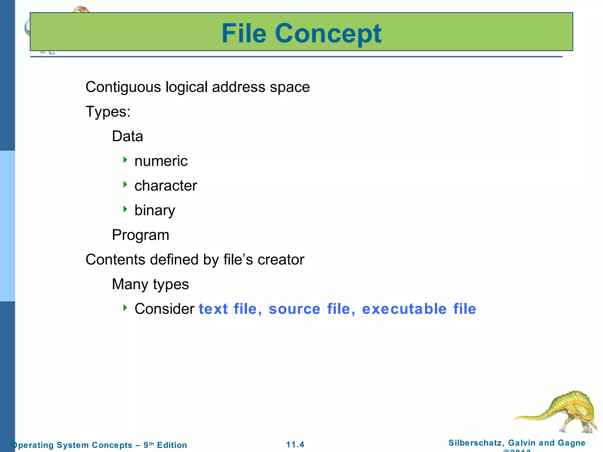 11.4 Silberschatz, Galvin and GagneOperating System Concepts – 9th
Edition
File Concept
Contiguous logical address space
Types:
Data
 numeric
 character
 binary
Program
Contents defined by file’s creator
Many types
 Consider text file, source file, executable file
 