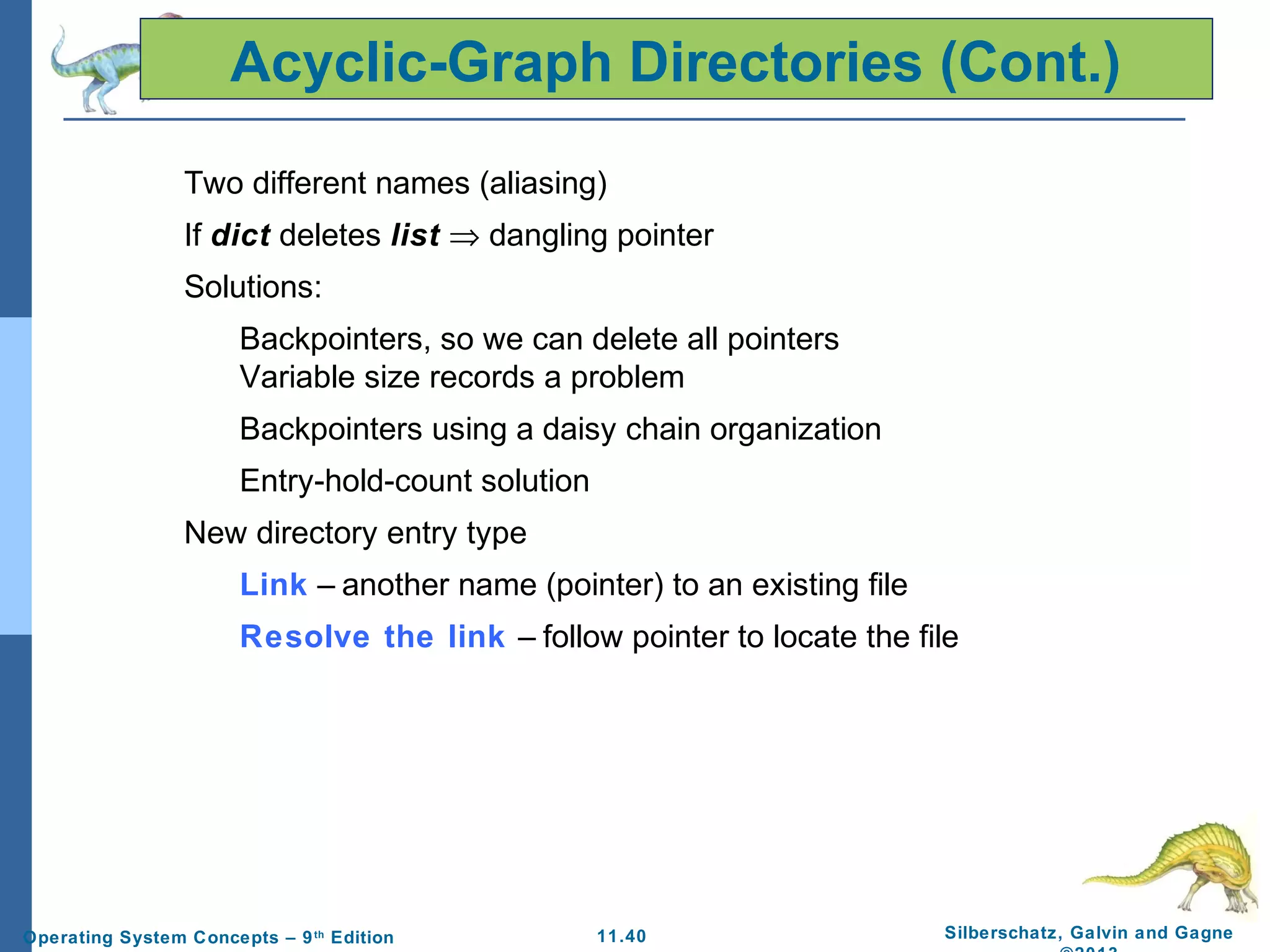 11.40 Silberschatz, Galvin and GagneOperating System Concepts – 9th
Edition
Acyclic-Graph Directories (Cont.)
Two different names (aliasing)
If dict deletes list ⇒ dangling pointer
Solutions:
Backpointers, so we can delete all pointers
Variable size records a problem
Backpointers using a daisy chain organization
Entry-hold-count solution
New directory entry type
Link – another name (pointer) to an existing file
Resolve the link – follow pointer to locate the file
 