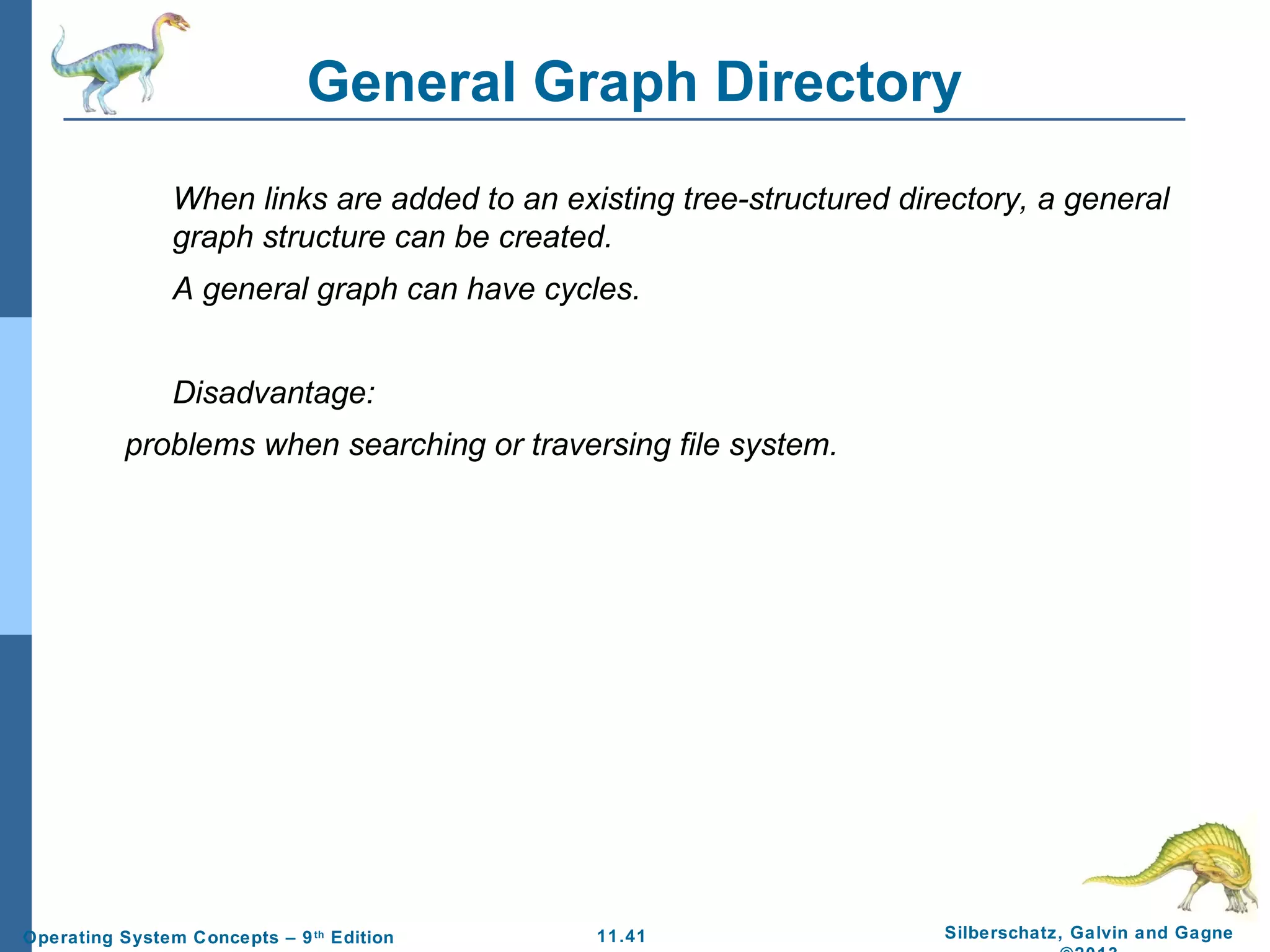 11.41 Silberschatz, Galvin and GagneOperating System Concepts – 9th
Edition
General Graph Directory
When links are added to an existing tree-structured directory, a general
graph structure can be created.
A general graph can have cycles.
Disadvantage:
problems when searching or traversing file system.
 