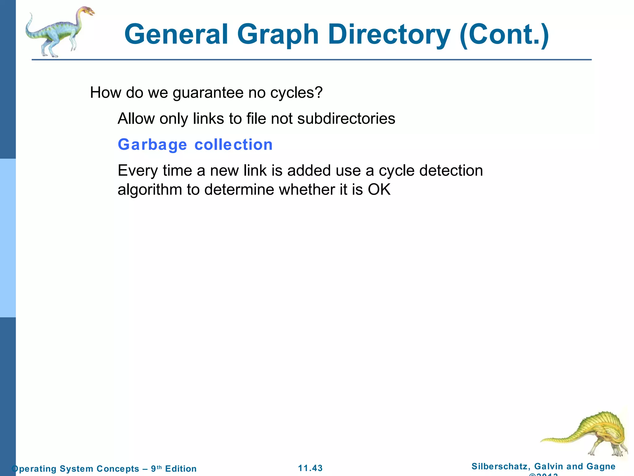 11.43 Silberschatz, Galvin and GagneOperating System Concepts – 9th
Edition
General Graph Directory (Cont.)
How do we guarantee no cycles?
Allow only links to file not subdirectories
Garbage collection
Every time a new link is added use a cycle detection
algorithm to determine whether it is OK
 