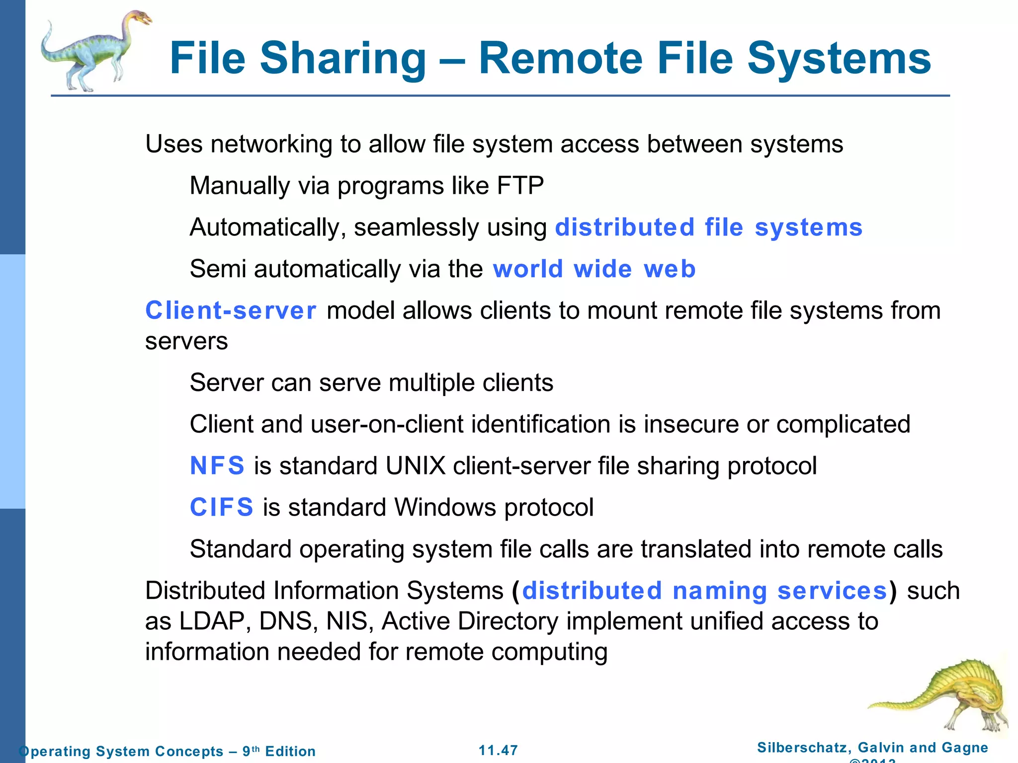 11.47 Silberschatz, Galvin and GagneOperating System Concepts – 9th
Edition
File Sharing – Remote File Systems
Uses networking to allow file system access between systems
Manually via programs like FTP
Automatically, seamlessly using distributed file systems
Semi automatically via the world wide web
Client-server model allows clients to mount remote file systems from
servers
Server can serve multiple clients
Client and user-on-client identification is insecure or complicated
NFS is standard UNIX client-server file sharing protocol
CIFS is standard Windows protocol
Standard operating system file calls are translated into remote calls
Distributed Information Systems (distributed naming services) such
as LDAP, DNS, NIS, Active Directory implement unified access to
information needed for remote computing
 