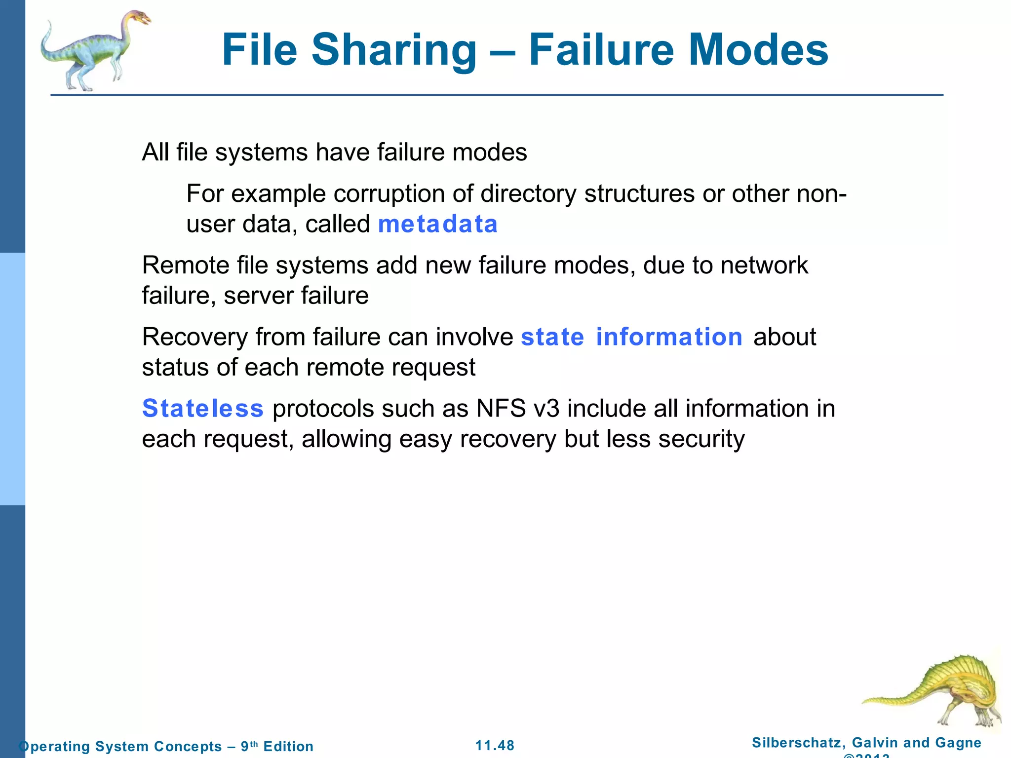 11.48 Silberschatz, Galvin and GagneOperating System Concepts – 9th
Edition
File Sharing – Failure Modes
All file systems have failure modes
For example corruption of directory structures or other non-
user data, called metadata
Remote file systems add new failure modes, due to network
failure, server failure
Recovery from failure can involve state information about
status of each remote request
Stateless protocols such as NFS v3 include all information in
each request, allowing easy recovery but less security
 