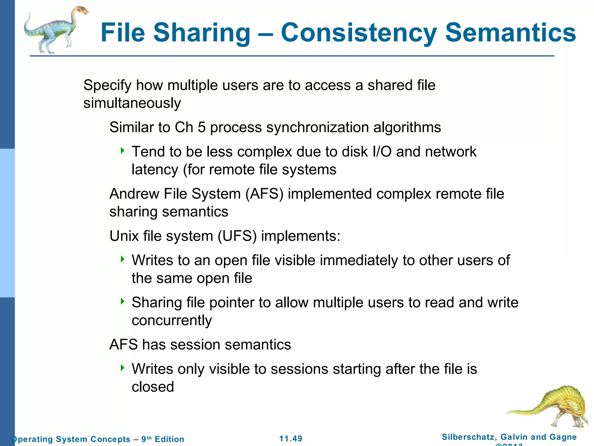 11.49 Silberschatz, Galvin and GagneOperating System Concepts – 9th
Edition
File Sharing – Consistency Semantics
Specify how multiple users are to access a shared file
simultaneously
Similar to Ch 5 process synchronization algorithms
 Tend to be less complex due to disk I/O and network
latency (for remote file systems
Andrew File System (AFS) implemented complex remote file
sharing semantics
Unix file system (UFS) implements:
 Writes to an open file visible immediately to other users of
the same open file
 Sharing file pointer to allow multiple users to read and write
concurrently
AFS has session semantics
 Writes only visible to sessions starting after the file is
closed
 