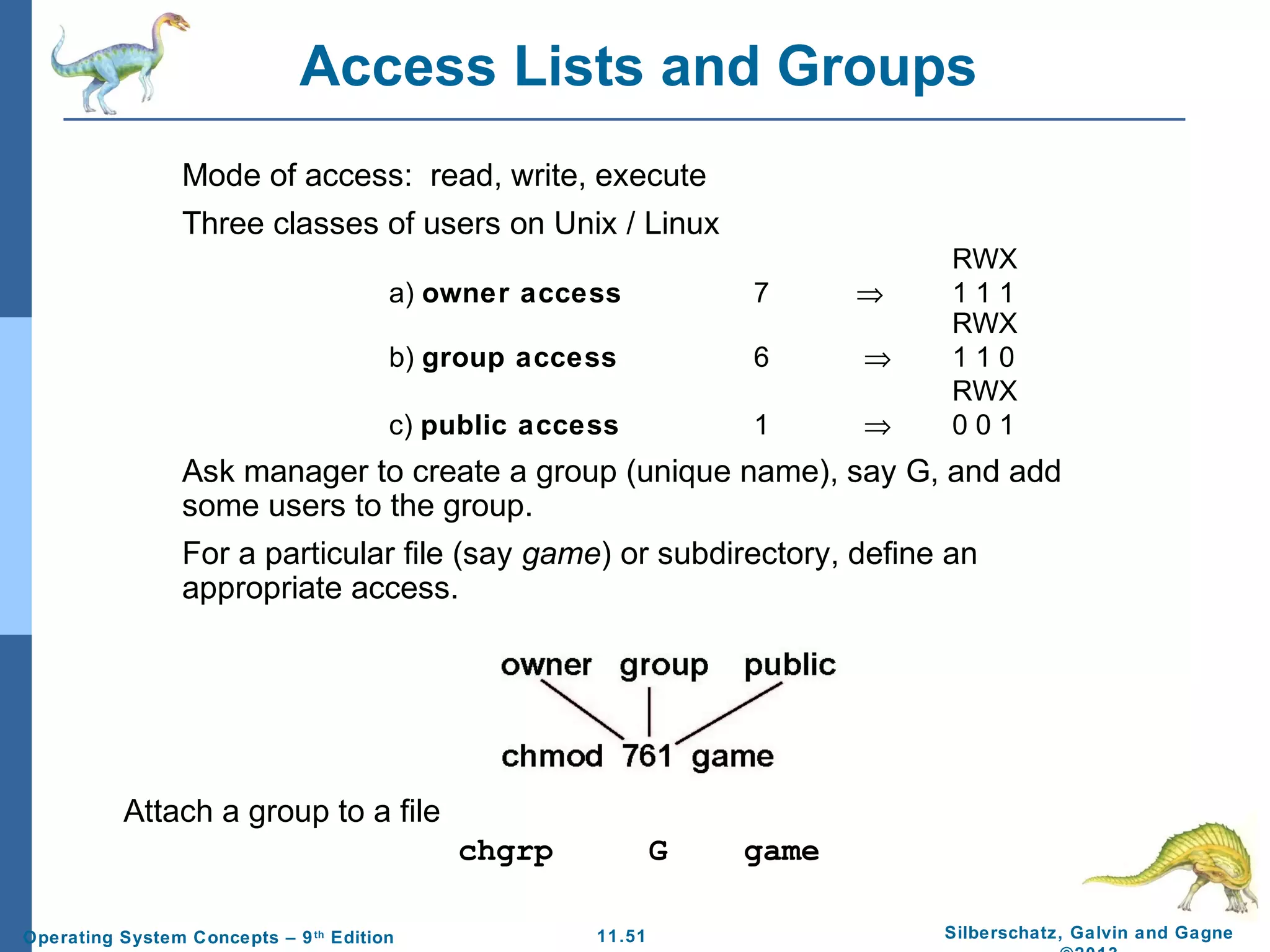 11.51 Silberschatz, Galvin and GagneOperating System Concepts – 9th
Edition
Access Lists and Groups
Mode of access: read, write, execute
Three classes of users on Unix / Linux
RWX
a) owner access 7 ⇒ 1 1 1
RWX
b) group access 6 ⇒ 1 1 0
RWX
c) public access 1 ⇒ 0 0 1
Ask manager to create a group (unique name), say G, and add
some users to the group.
For a particular file (say game) or subdirectory, define an
appropriate access.
Attach a group to a file
chgrp G game
 