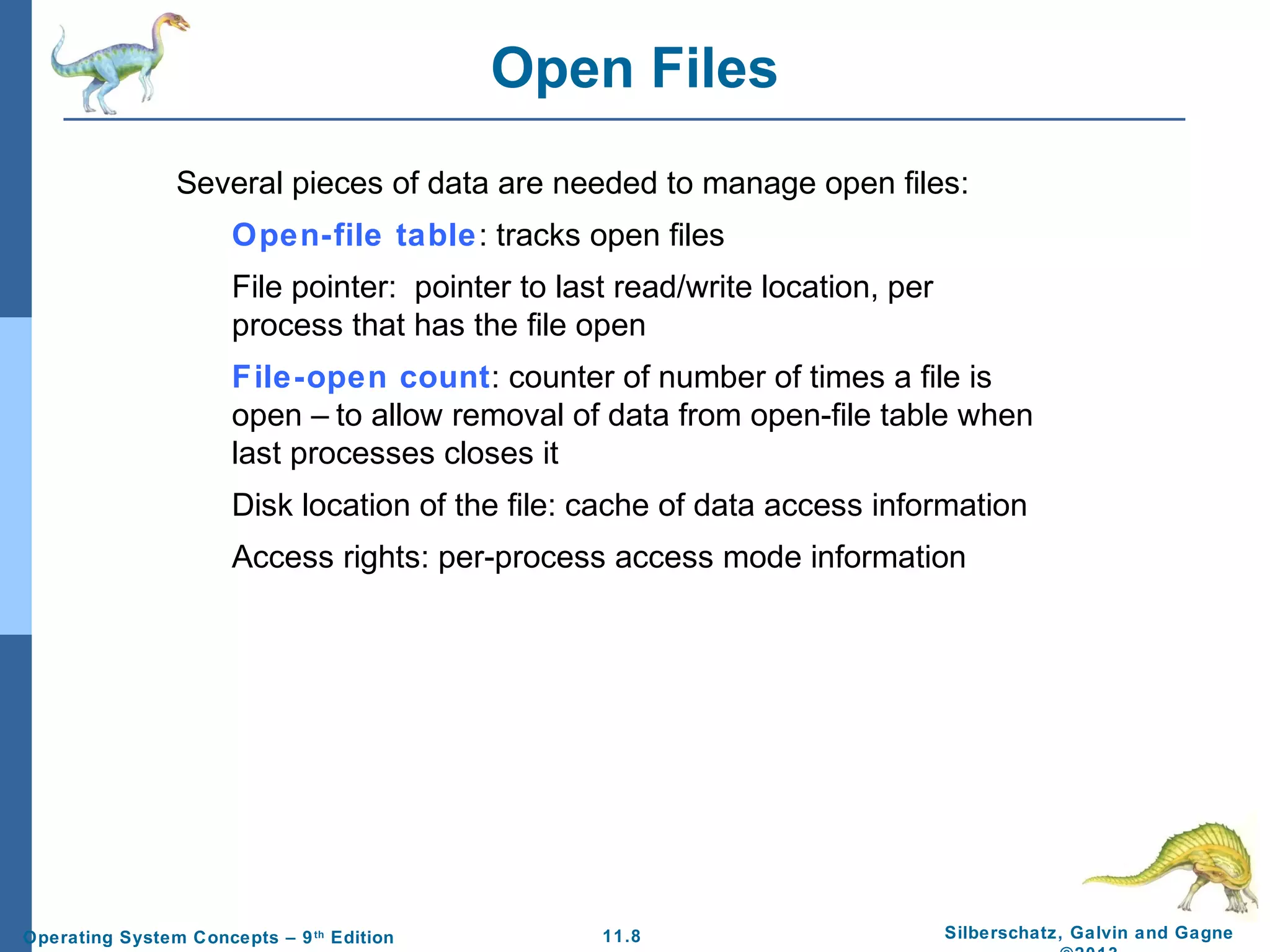 11.8 Silberschatz, Galvin and GagneOperating System Concepts – 9th
Edition
Open Files
Several pieces of data are needed to manage open files:
Open-file table: tracks open files
File pointer: pointer to last read/write location, per
process that has the file open
File-open count: counter of number of times a file is
open – to allow removal of data from open-file table when
last processes closes it
Disk location of the file: cache of data access information
Access rights: per-process access mode information
 