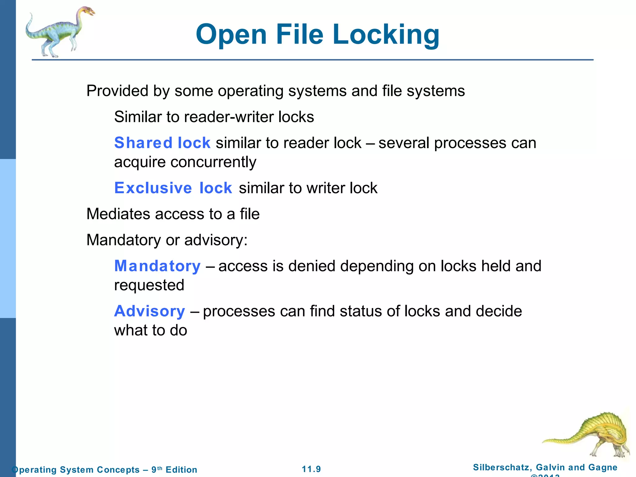 11.9 Silberschatz, Galvin and GagneOperating System Concepts – 9th
Edition
Open File Locking
Provided by some operating systems and file systems
Similar to reader-writer locks
Shared lock similar to reader lock – several processes can
acquire concurrently
Exclusive lock similar to writer lock
Mediates access to a file
Mandatory or advisory:
Mandatory – access is denied depending on locks held and
requested
Advisory – processes can find status of locks and decide
what to do
 