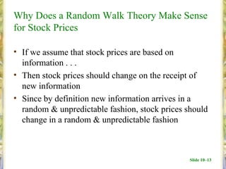 Why Does a Random Walk Theory Make Sense
for Stock Prices

• If we assume that stock prices are based on
  information . . .
• Then stock prices should change on the receipt of
  new information
• Since by definition new information arrives in a
  random & unpredictable fashion, stock prices should
  change in a random & unpredictable fashion



                                                Slide 10–13
 
