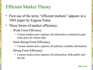 Efficient Market Theory
• First use of the term, “efficient markets” appears in a
  1965 paper by Eugene Fama
• Three forms of market efficiency:
   – Weak Form Efficiency
      • Current market price captures all information contained in past
        stock price & volume data
   – Semi-Strong Form Efficiency
      • Current market price captures all publicly available information
   – Strong Form Efficiency
      • Current market price captures all information, both public and
        private

                                                                Slide 10–20
 