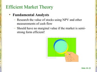 Efficient Market Theory
 • Fundamental Analysts
   – Research the value of stocks using NPV and other
     measurements of cash flow
   – Should have no marginal value if the market is semi-
     strong form efficient!




                                                     Slide 10–22
 