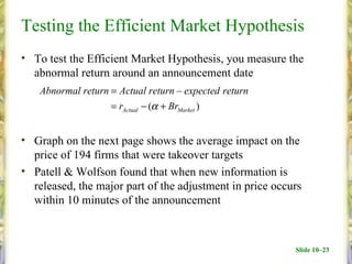 Testing the Efficient Market Hypothesis
• To test the Efficient Market Hypothesis, you measure the
  abnormal return around an announcement date
   Abnormal return = Actual return – expected return
                   = rActual − (α + BrMarket )


• Graph on the next page shows the average impact on the
  price of 194 firms that were takeover targets
• Patell & Wolfson found that when new information is
  released, the major part of the adjustment in price occurs
  within 10 minutes of the announcement



                                                          Slide 10–23
 