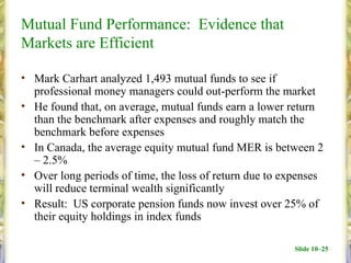 Mutual Fund Performance: Evidence that
Markets are Efficient

• Mark Carhart analyzed 1,493 mutual funds to see if
  professional money managers could out-perform the market
• He found that, on average, mutual funds earn a lower return
  than the benchmark after expenses and roughly match the
  benchmark before expenses
• In Canada, the average equity mutual fund MER is between 2
  – 2.5%
• Over long periods of time, the loss of return due to expenses
  will reduce terminal wealth significantly
• Result: US corporate pension funds now invest over 25% of
  their equity holdings in index funds

                                                         Slide 10–25
 
