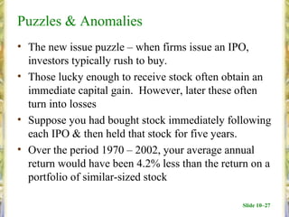 Puzzles & Anomalies
• The new issue puzzle – when firms issue an IPO,
  investors typically rush to buy.
• Those lucky enough to receive stock often obtain an
  immediate capital gain. However, later these often
  turn into losses
• Suppose you had bought stock immediately following
  each IPO & then held that stock for five years.
• Over the period 1970 – 2002, your average annual
  return would have been 4.2% less than the return on a
  portfolio of similar-sized stock

                                                Slide 10–27
 