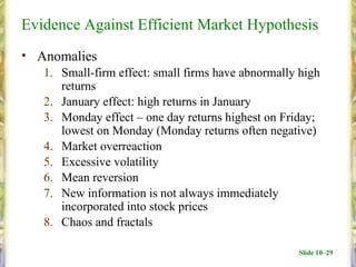 Evidence Against Efficient Market Hypothesis
• Anomalies
   1. Small-firm effect: small firms have abnormally high
      returns
   2. January effect: high returns in January
   3. Monday effect – one day returns highest on Friday;
      lowest on Monday (Monday returns often negative)
   4. Market overreaction
   5. Excessive volatility
   6. Mean reversion
   7. New information is not always immediately
      incorporated into stock prices
   8. Chaos and fractals

                                                    Slide 10–29
 