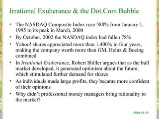 Irrational Exuberance & the Dot.Com Bubble
• The NASDAQ Composite Index rose 580% from January 1,
  1995 to its peak in March, 2000
• By October, 2002 the NASDAQ index had fallen 78%
• Yahoo! shares appreciated more than 1,400% in four years,
  making the company worth more than GM, Heinz & Boeing
  combined
• In Irrational Exuberance, Robert Shiller argues that as the bull
  market developed, it generated optimism about the future,
  which stimulated further demand for shares
• As individuals made large profits, they became more confident
  of their opinions
• Why didn’t professional money managers bring rationality to
  the market?

                                                          Slide 10–31
 