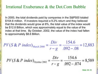 Irrational Exuberance & the Dot.Com Bubble

 In 2000, the total dividends paid by companies in the S&P500 totaled
 $154.6 million. If investors required a 9.2% return and they believed
 that the dividends would grow at 8%, the total value of the index would
 be $12.8 Billion, which was approximately equal to the value of the
 index at that time. By October, 2002, the value of the index had fallen
 to approximately $8.6 Billion.


                                      Div    154.6
PV ( S & P index) March 2000       =      =           = 12,883
                                     r − g .092 − .08

                                       Div     154.6
  PV ( S & P index) October 2002    =      =            = 8,589
                                      r − g .092 − .074
                                                                 Slide 10–32
 