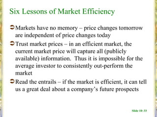 Six Lessons of Market Efficiency
 Markets have no memory – price changes tomorrow
  are independent of price changes today
 Trust market prices – in an efficient market, the
  current market price will capture all (publicly
  available) information. Thus it is impossible for the
  average investor to consistently out-perform the
  market
 Read the entrails – if the market is efficient, it can tell
  us a great deal about a company’s future prospects


                                                      Slide 10–33
 