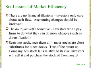 Six Lessons of Market Efficiency
 There are no financial illusions – investors only care
  about cash flow. Accounting changes should be
  irrelevant.
 The do it yourself alternative – Investors won’t pay
  firms to do what they can do more cheaply (such as
  diversification)
 Seen one stock, seen them all – most stocks are close
  substitutes for other stocks. Thus if the return on
  Company A’s stock falls relative to its risk, investors
  will sell it and purchase the stock of Company B

                                                   Slide 10–34
 