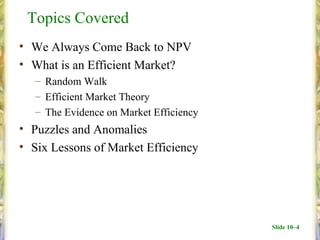 Topics Covered
• We Always Come Back to NPV
• What is an Efficient Market?
   – Random Walk
   – Efficient Market Theory
   – The Evidence on Market Efficiency
• Puzzles and Anomalies
• Six Lessons of Market Efficiency




                                         Slide 10–4
 