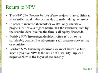 Return to NPV
• The NPV (Net Present Value) of any project is the addition to
  shareholder wealth that occurs due to undertaking the project
• In order to increase shareholder wealth, only undertake
  projects that have a higher return than the return required by
  the shareholders (assume the firm is all equity financed).
• Positive NPV investment decisions often rely on some
  sustainable competitive advantage, such as patents, expertise
  or reputation
• Positive NPV financing decisions are much harder to find,
  since a positive NPV to the issuer of a security implies a
  negative NPV to the buyer of the security


                                                          Slide 10–5
 