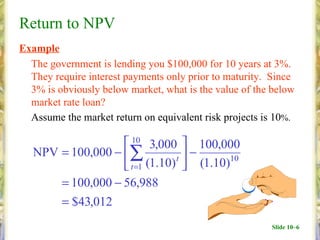 Return to NPV
Example
  The government is lending you $100,000 for 10 years at 3%.
  They require interest payments only prior to maturity. Since
  3% is obviously below market, what is the value of the below
  market rate loan?
  Assume the market return on equivalent risk projects is 10%.

                    10 3,000  100,000
   NPV = 100,000 − ∑           t
                                   −
                    t =1 (1.10)  (1.10)10
       = 100,000 − 56,988
       = $43,012
                                                        Slide 10–6
 
