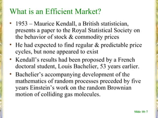 What is an Efficient Market?
• 1953 – Maurice Kendall, a British statistician,
  presents a paper to the Royal Statistical Society on
  the behavior of stock & commodity prices
• He had expected to find regular & predictable price
  cycles, but none appeared to exist
• Kendall’s results had been proposed by a French
  doctoral student, Louis Bachelier, 53 years earlier.
• Bachelier’s accompanying development of the
  mathematics of random processes preceded by five
  years Einstein’s work on the random Brownian
  motion of colliding gas molecules.

                                                  Slide 10–7
 
