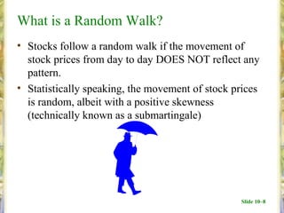 What is a Random Walk?
• Stocks follow a random walk if the movement of
  stock prices from day to day DOES NOT reflect any
  pattern.
• Statistically speaking, the movement of stock prices
  is random, albeit with a positive skewness
  (technically known as a submartingale)




                                                 Slide 10–8
 