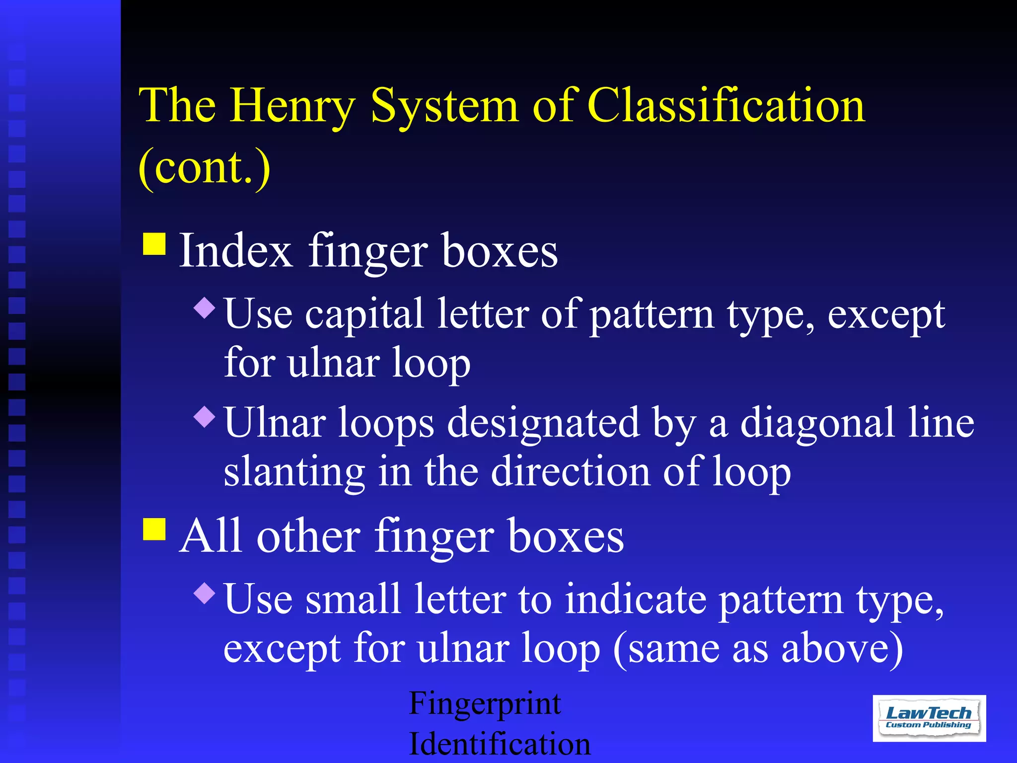 The Henry System of Classification
(cont.)
 Index

finger boxes

Use capital letter of pattern type, except
for ulnar loop
 Ulnar loops designated by a diagonal line
slanting in the direction of loop


 All


other finger boxes

Use small letter to indicate pattern type,
except for ulnar loop (same as above)
Fingerprint
Identification

 