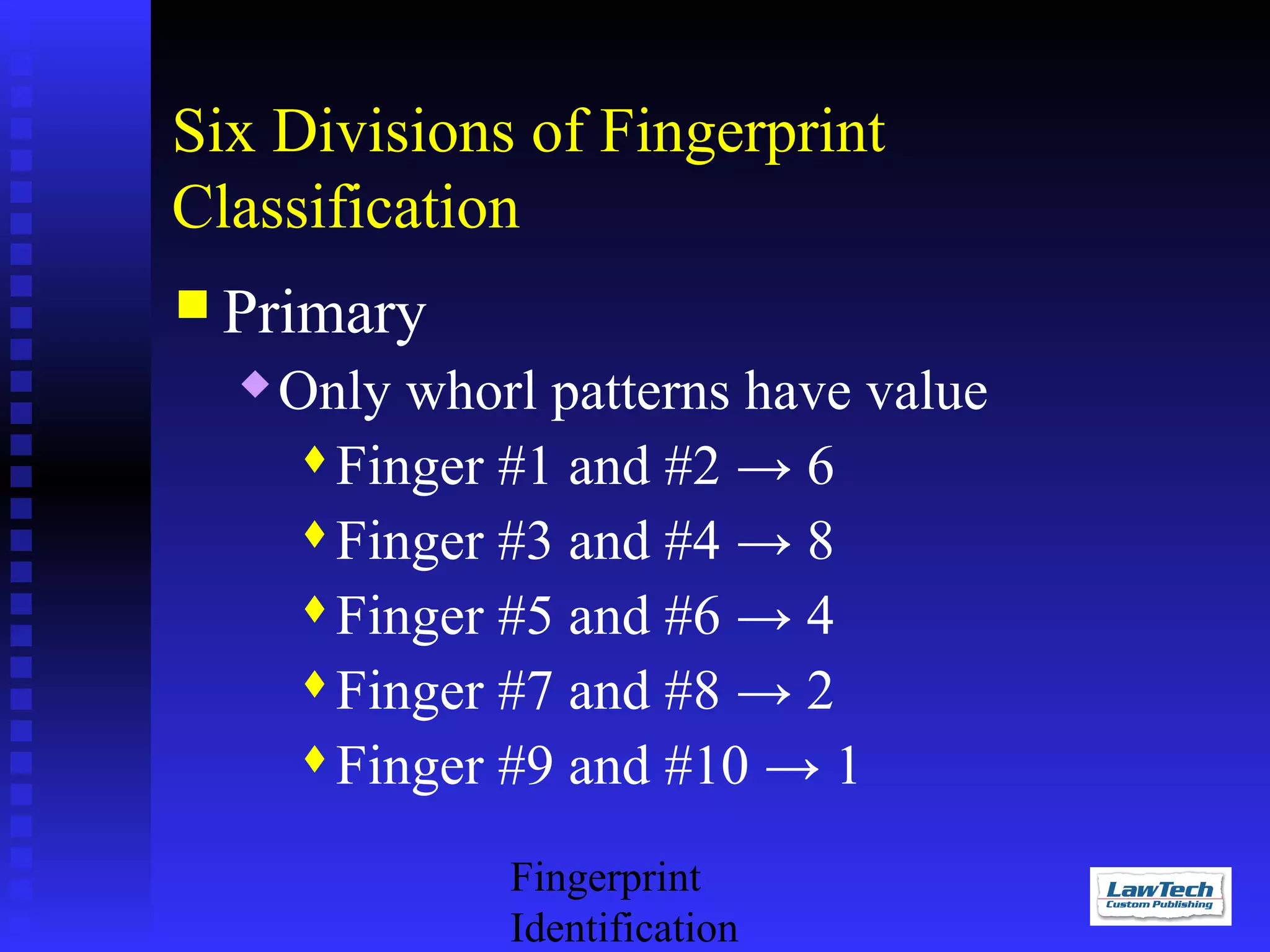 Six Divisions of Fingerprint
Classification
 Primary


Only whorl patterns have value
Finger #1 and #2 → 6
Finger #3 and #4 → 8
Finger #5 and #6 → 4
Finger #7 and #8 → 2
Finger #9 and #10 → 1
Fingerprint
Identification

 