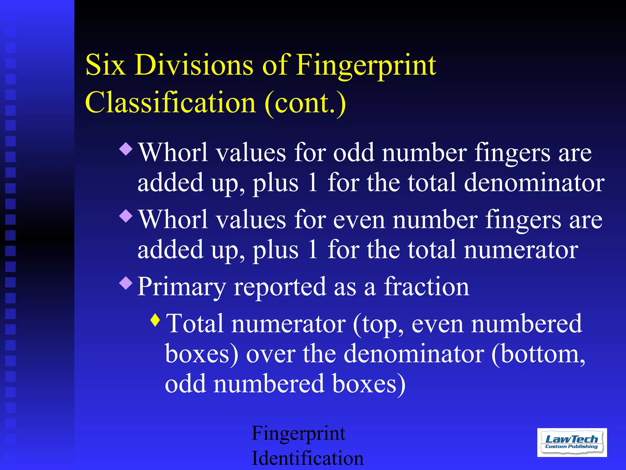 Six Divisions of Fingerprint
Classification (cont.)
Whorl values for odd number fingers are
added up, plus 1 for the total denominator
 Whorl values for even number fingers are
added up, plus 1 for the total numerator
 Primary reported as a fraction
Total numerator (top, even numbered
boxes) over the denominator (bottom,
odd numbered boxes)


Fingerprint
Identification

 
