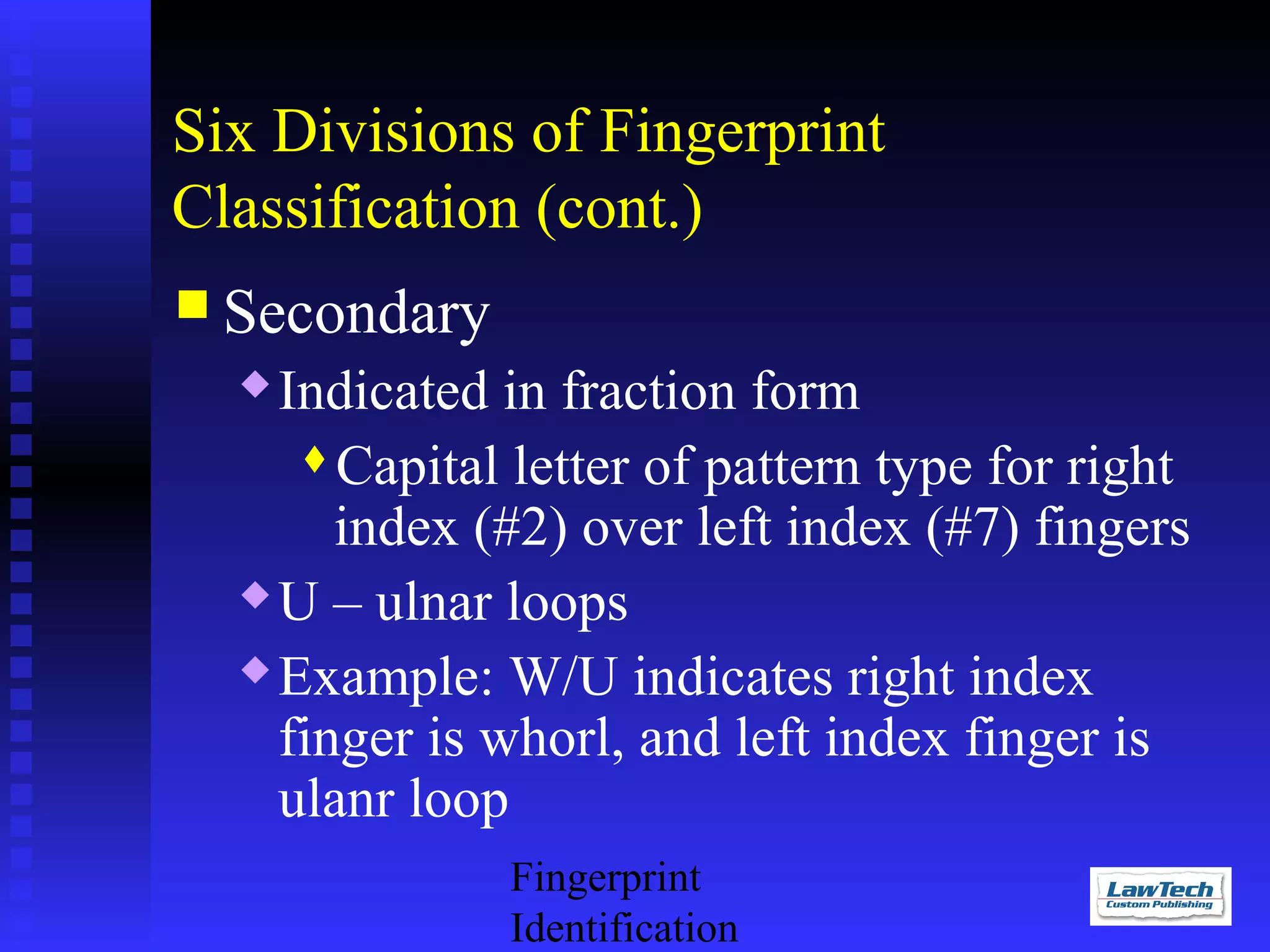 Six Divisions of Fingerprint
Classification (cont.)
 Secondary

Indicated in fraction form
Capital letter of pattern type for right
index (#2) over left index (#7) fingers
 U – ulnar loops
 Example: W/U indicates right index
finger is whorl, and left index finger is
ulanr loop


Fingerprint
Identification

 