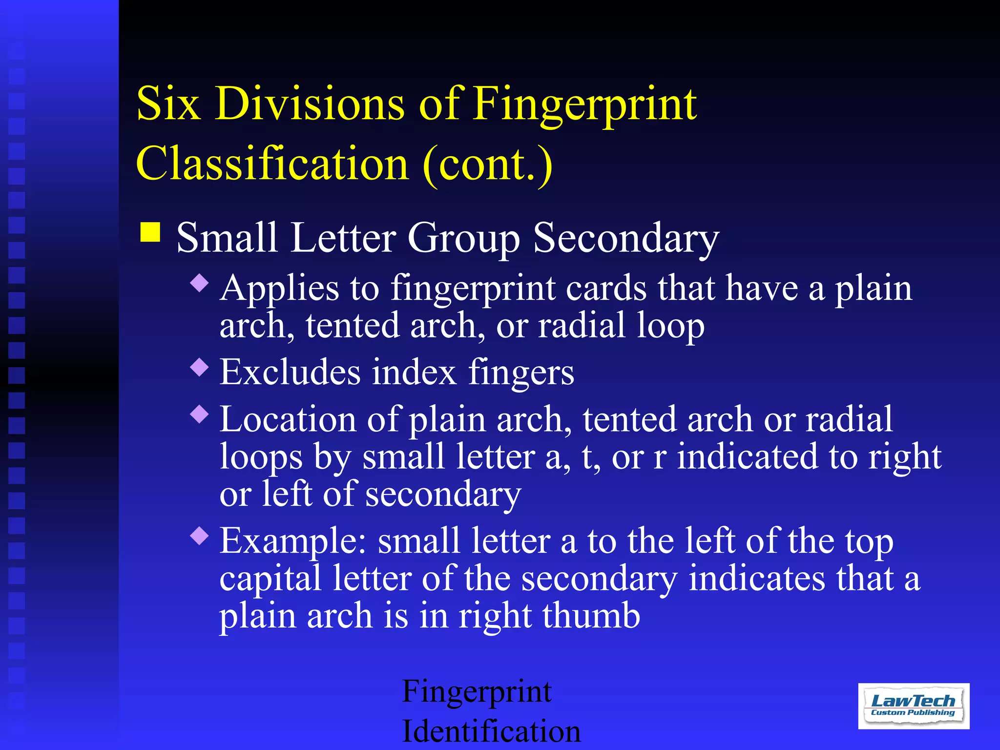 Six Divisions of Fingerprint
Classification (cont.)


Small Letter Group Secondary
Applies to fingerprint cards that have a plain
arch, tented arch, or radial loop
 Excludes index fingers
 Location of plain arch, tented arch or radial
loops by small letter a, t, or r indicated to right
or left of secondary
 Example: small letter a to the left of the top
capital letter of the secondary indicates that a
plain arch is in right thumb


Fingerprint
Identification

 